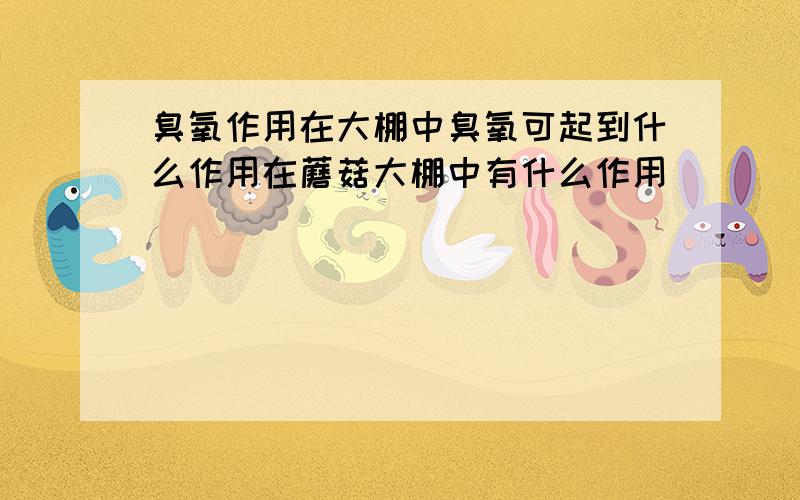 臭氧作用在大棚中臭氧可起到什么作用在蘑菇大棚中有什么作用