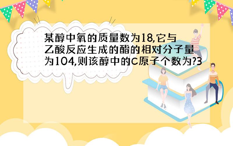 某醇中氧的质量数为18,它与乙酸反应生成的酯的相对分子量为104,则该醇中的C原子个数为?3