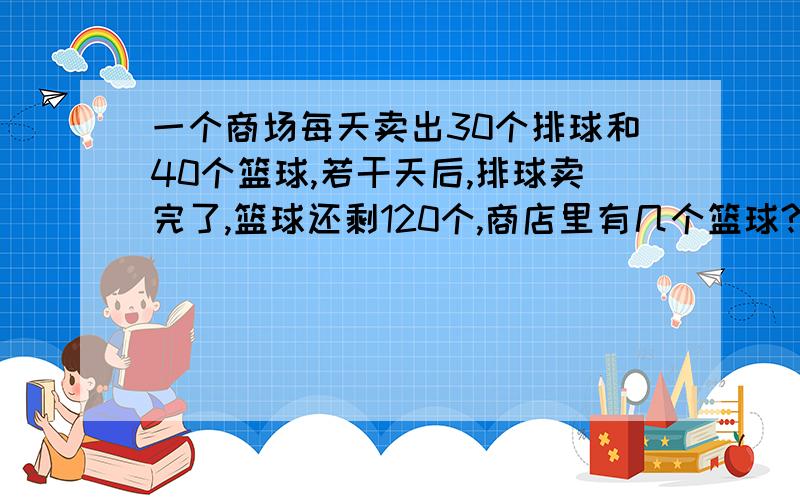 一个商场每天卖出30个排球和40个篮球,若干天后,排球卖完了,篮球还剩120个,商店里有几个篮球?几个排球?