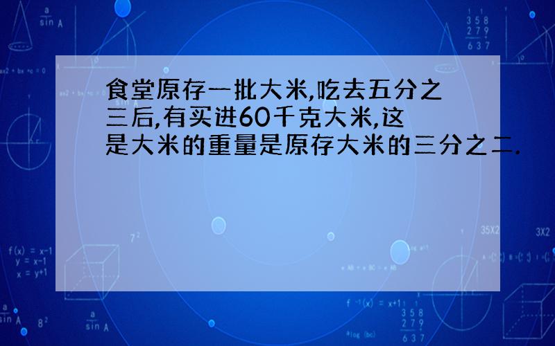 食堂原存一批大米,吃去五分之三后,有买进60千克大米,这是大米的重量是原存大米的三分之二.