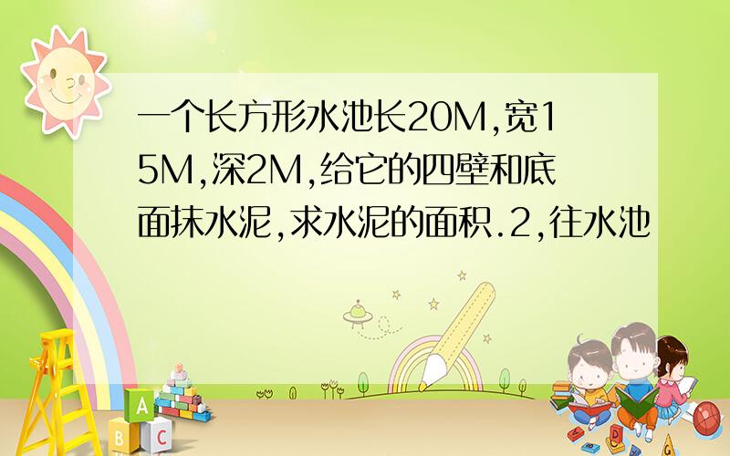 一个长方形水池长20M,宽15M,深2M,给它的四壁和底面抹水泥,求水泥的面积.2,往水池