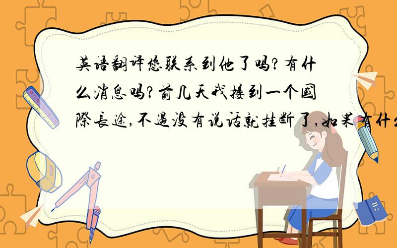 英语翻译您联系到他了吗?有什么消息吗?前几天我接到一个国际长途,不过没有说话就挂断了,如果有什么消息,请与我联系.