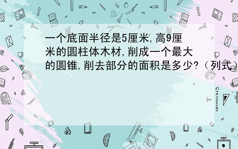 一个底面半径是5厘米,高9厘米的圆柱体木材,削成一个最大的圆锥,削去部分的面积是多少?（列式）