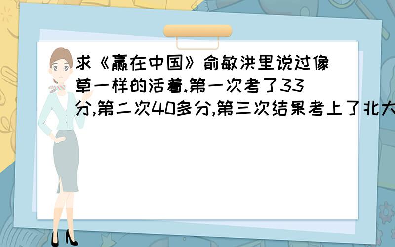 求《赢在中国》俞敏洪里说过像草一样的活着.第一次考了33分,第二次40多分,第三次结果考上了北大.