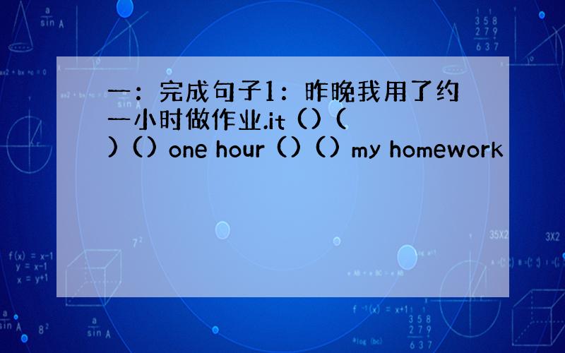 一：完成句子1：昨晚我用了约一小时做作业.it () () () one hour () () my homework