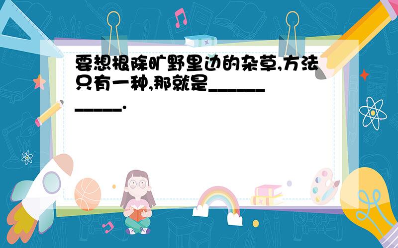 要想根除旷野里边的杂草,方法只有一种,那就是___________.