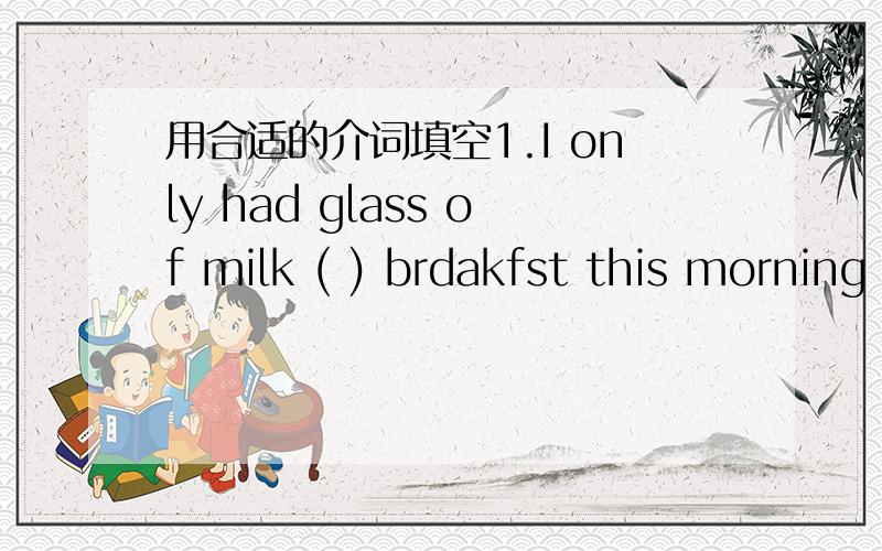 用合适的介词填空1.I only had glass of milk ( ) brdakfst this morning