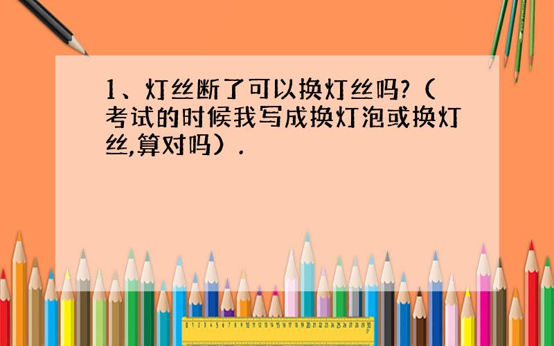 1、灯丝断了可以换灯丝吗?（考试的时候我写成换灯泡或换灯丝,算对吗）.