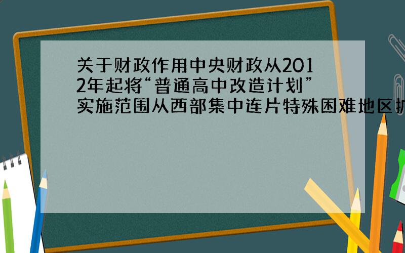 关于财政作用中央财政从2012年起将“普通高中改造计划”实施范围从西部集中连片特殊困难地区扩大到中西部集中连片特殊困难地