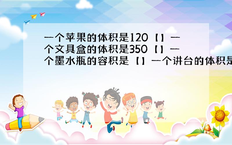 一个苹果的体积是120【】一个文具盒的体积是350【】一个墨水瓶的容积是【】一个讲台的体积是600【】