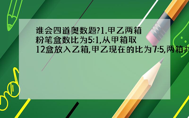 谁会四道奥数题?1.甲乙两箱粉笔盒数比为5:1,从甲箱取12盒放入乙箱,甲乙现在的比为7:5,两箱共多少盒?2.两件不同