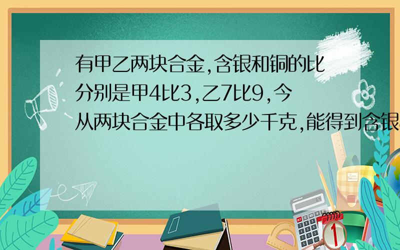 有甲乙两块合金,含银和铜的比分别是甲4比3,乙7比9,今从两块合金中各取多少千克,能得到含银84kg,