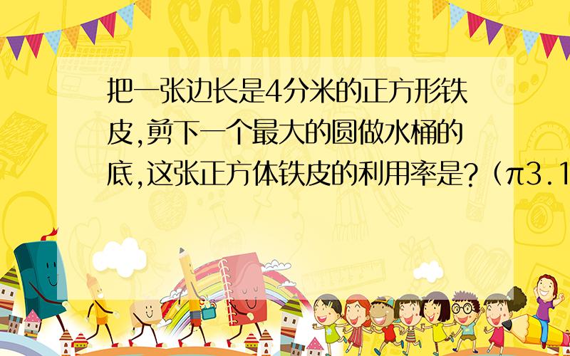 把一张边长是4分米的正方形铁皮,剪下一个最大的圆做水桶的底,这张正方体铁皮的利用率是?（π3.14）