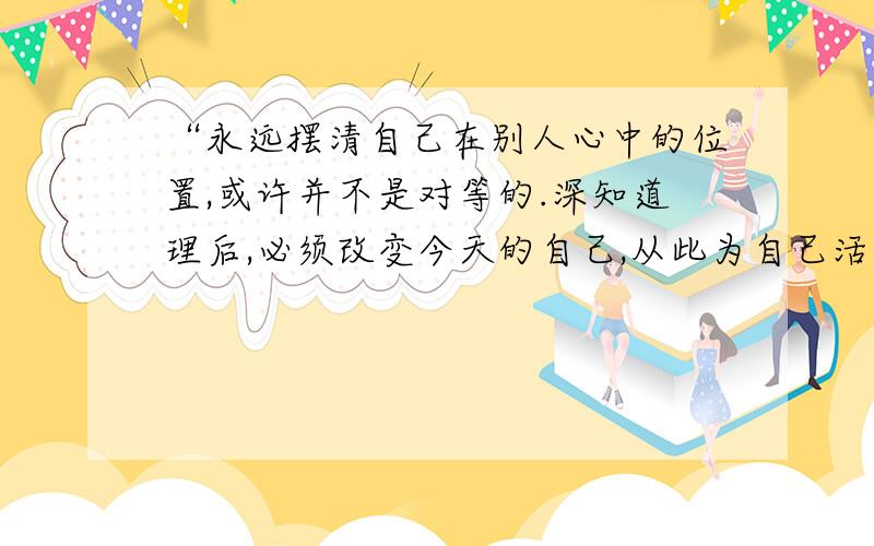 “永远摆清自己在别人心中的位置,或许并不是对等的.深知道理后,必须改变今天的自己,从此为自己活着.