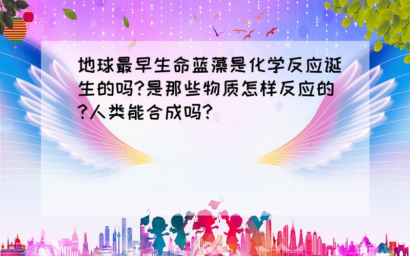 地球最早生命蓝藻是化学反应诞生的吗?是那些物质怎样反应的?人类能合成吗?