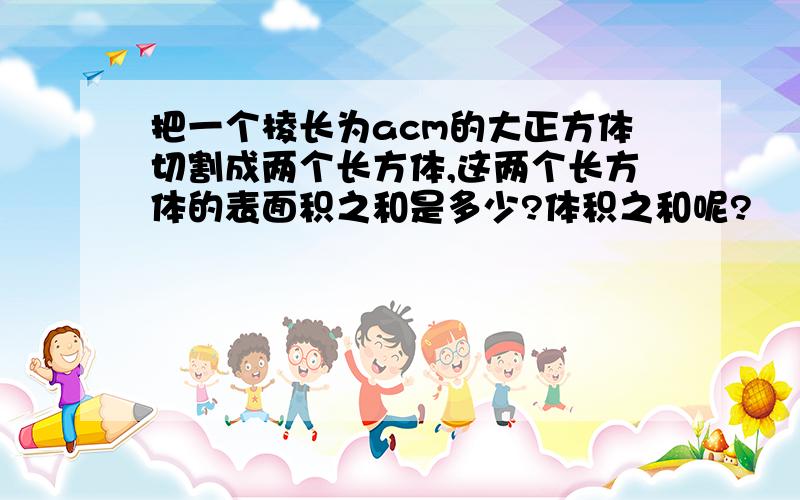 把一个棱长为acm的大正方体切割成两个长方体,这两个长方体的表面积之和是多少?体积之和呢?