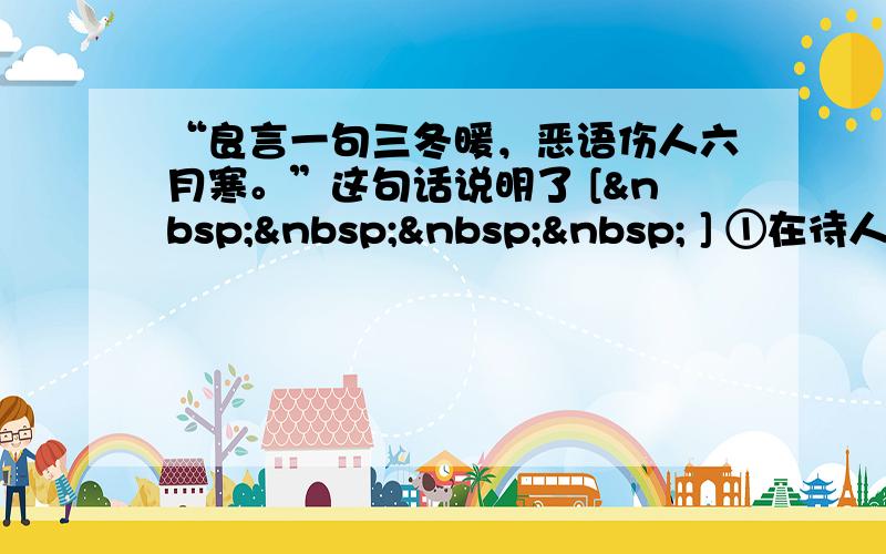 “良言一句三冬暖，恶语伤人六月寒。”这句话说明了 [     ] ①在待人接物中