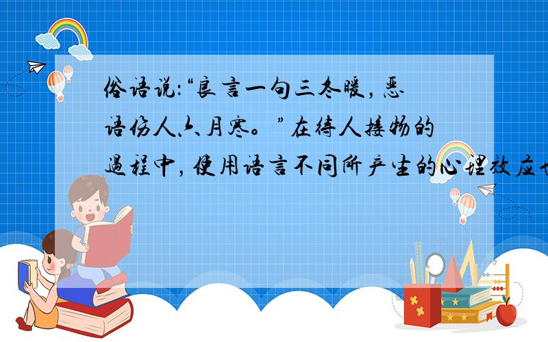 俗语说：“良言一句三冬暖，恶语伤人六月寒。”在待人接物的过程中，使用语言不同所产生的心理效应也有天壤之别。礼貌用语要求