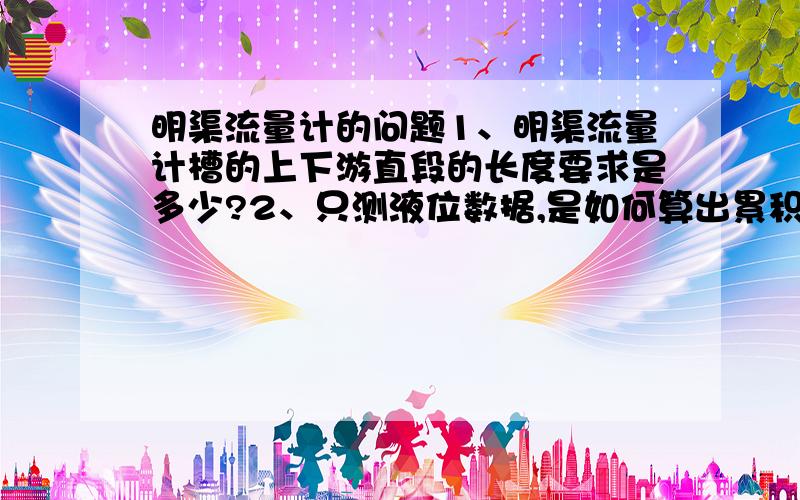 明渠流量计的问题1、明渠流量计槽的上下游直段的长度要求是多少?2、只测液位数据,是如何算出累积量的?3、如果渠里有水,但