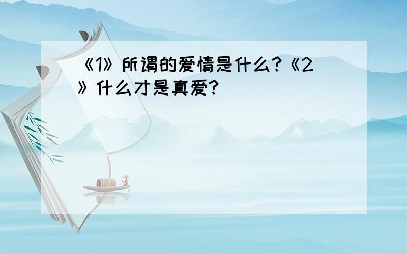 《1》所谓的爱情是什么?《2》什么才是真爱?