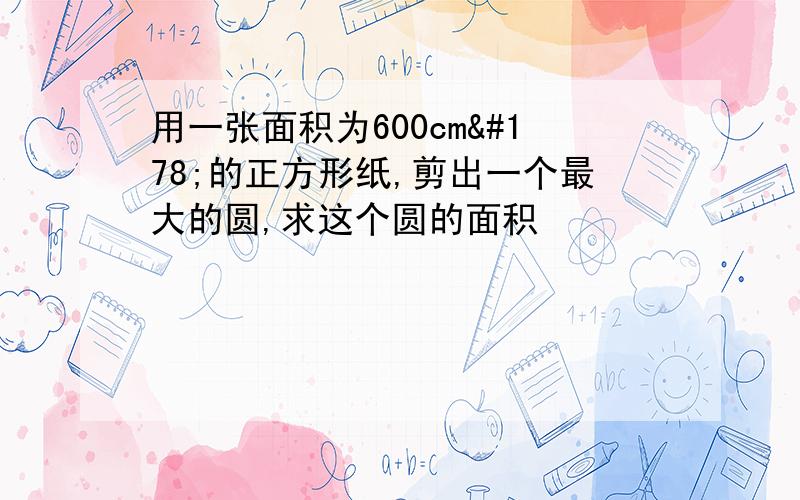 用一张面积为600cm²的正方形纸,剪出一个最大的圆,求这个圆的面积