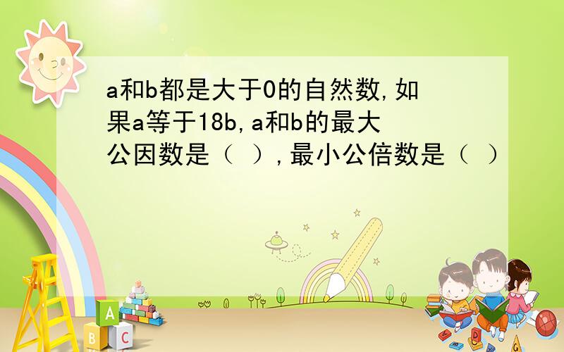 a和b都是大于0的自然数,如果a等于18b,a和b的最大公因数是（ ）,最小公倍数是（ ）