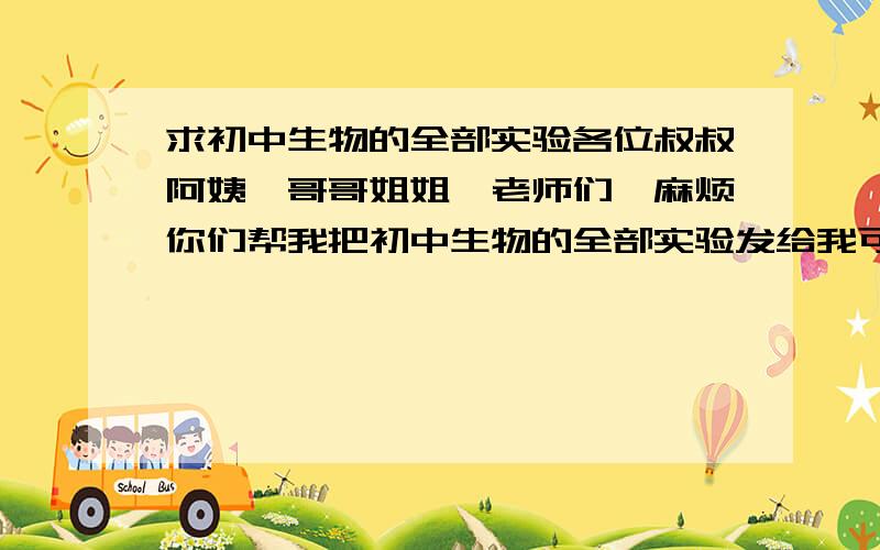 求初中生物的全部实验各位叔叔阿姨,哥哥姐姐,老师们,麻烦你们帮我把初中生物的全部实验发给我可以么?邮箱是：lrt2009