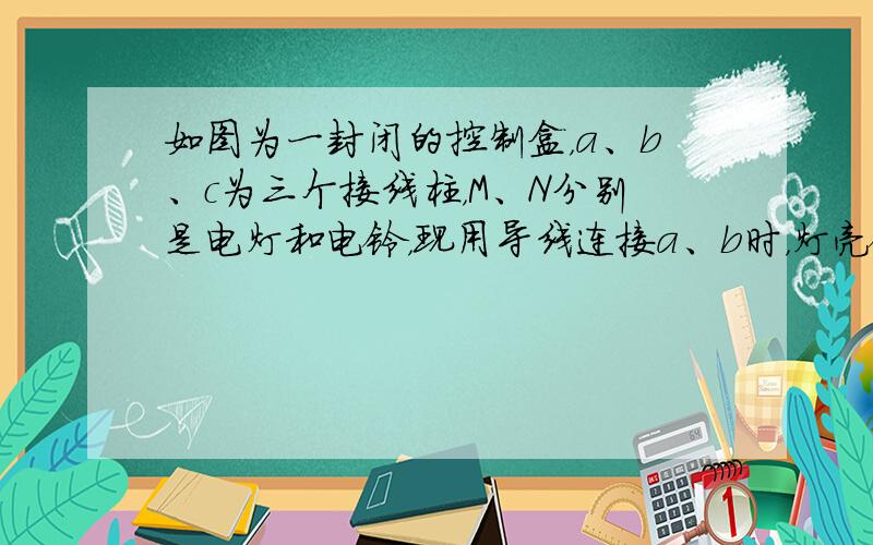 如图为一封闭的控制盒，a、b、c为三个接线柱，M、N分别是电灯和电铃，现用导线连接a、b时，灯亮铃不响；用导线连接b、c