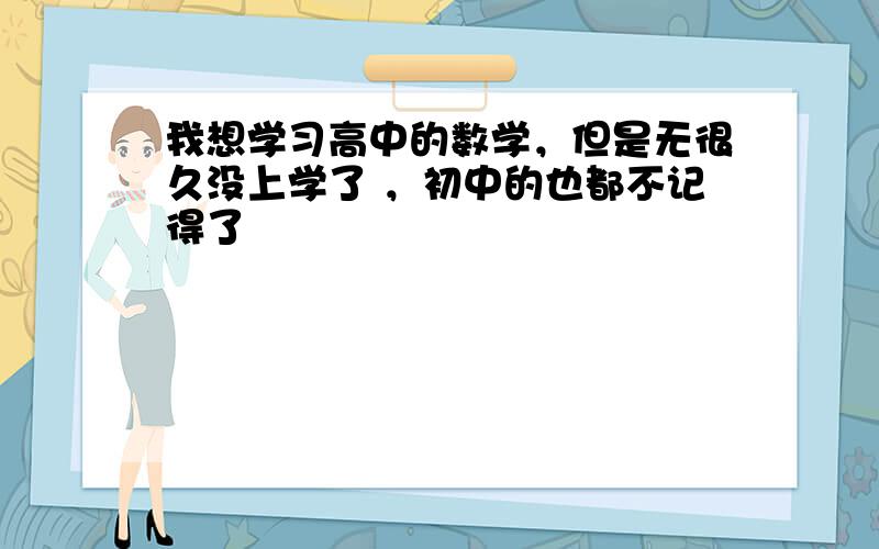 我想学习高中的数学，但是无很久没上学了 ，初中的也都不记得了