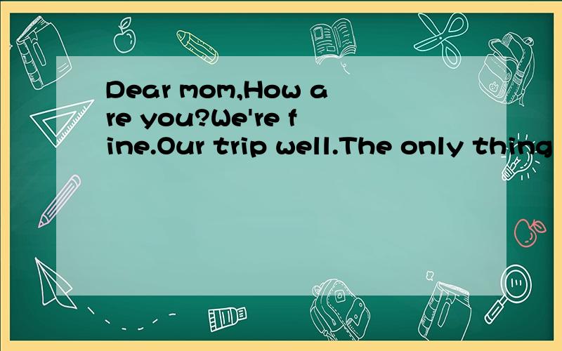 Dear mom,How are you?We're fine.Our trip well.The only thing