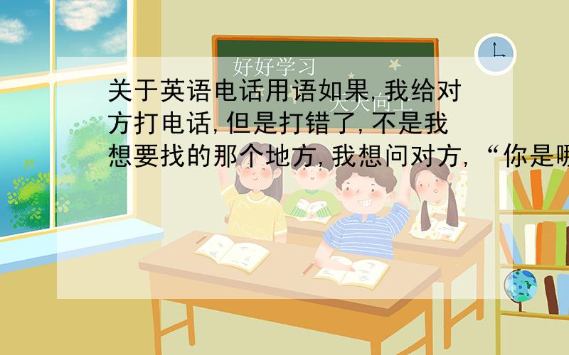 关于英语电话用语如果,我给对方打电话,但是打错了,不是我想要找的那个地方,我想问对方,“你是哪里?”该怎么说?