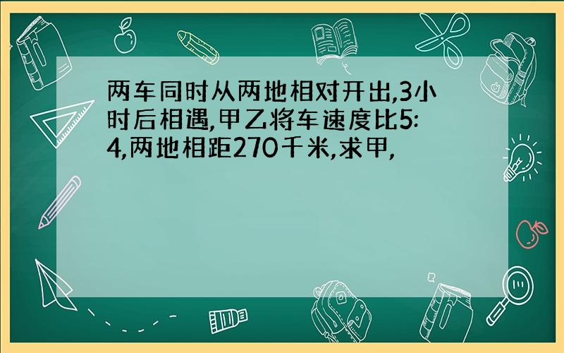 两车同时从两地相对开出,3小时后相遇,甲乙将车速度比5:4,两地相距270千米,求甲,