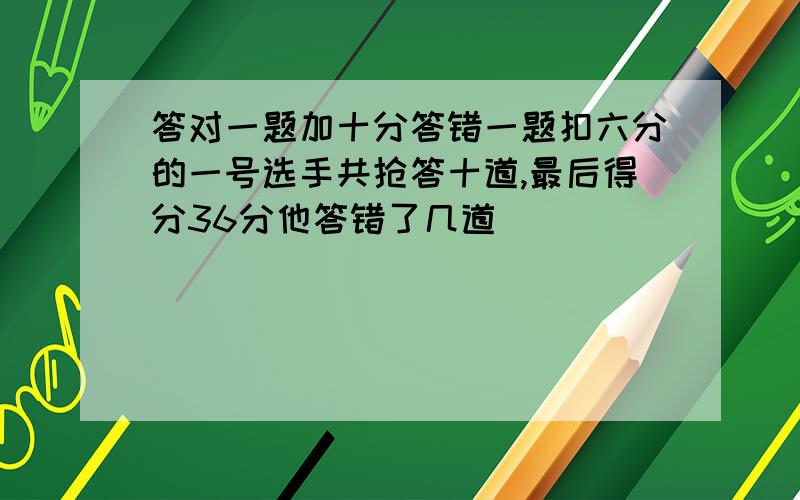 答对一题加十分答错一题扣六分的一号选手共抢答十道,最后得分36分他答错了几道