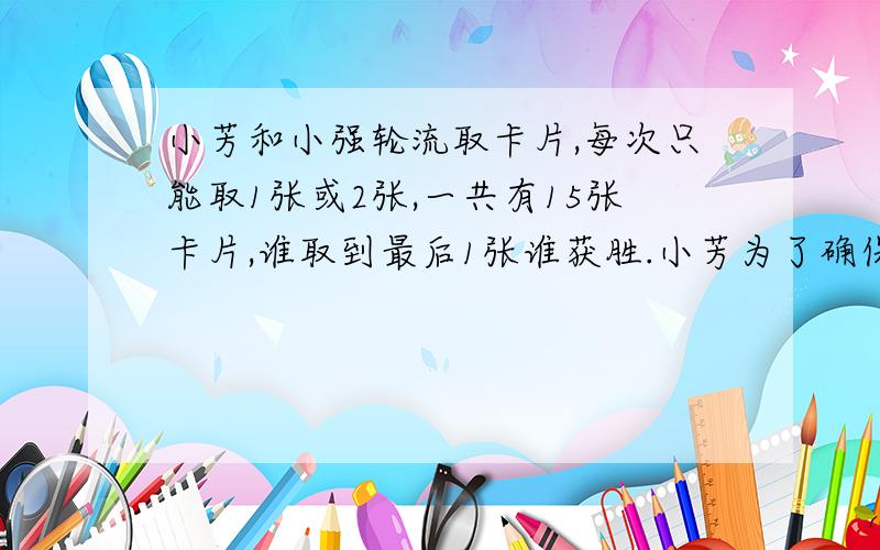 小芳和小强轮流取卡片,每次只能取1张或2张,一共有15张卡片,谁取到最后1张谁获胜.小芳为了确保获胜,应