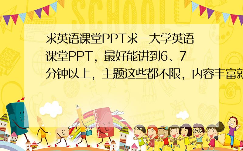 求英语课堂PPT求一大学英语课堂PPT，最好能讲到6、7分钟以上，主题这些都不限，内容丰富就行了，明天就要用了，急着用，