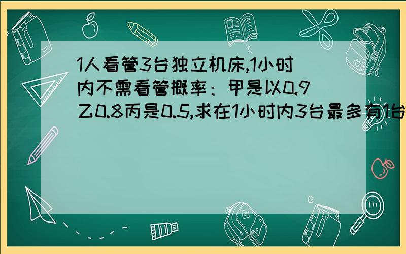 1人看管3台独立机床,1小时内不需看管概率：甲是以0.9乙0.8丙是0.5,求在1小时内3台最多有1台要看的概率是?