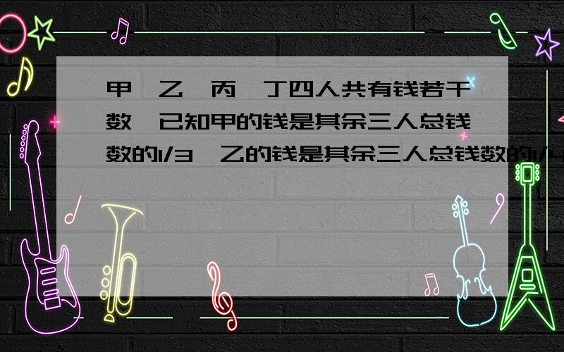 甲、乙、丙、丁四人共有钱若干数,已知甲的钱是其余三人总钱数的1/3,乙的钱是其余三人总钱数的1/4,