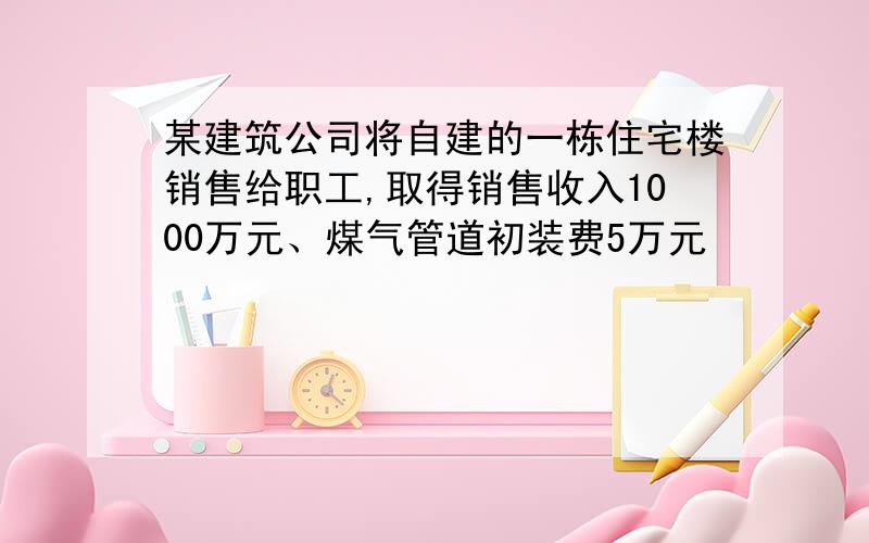 某建筑公司将自建的一栋住宅楼销售给职工,取得销售收入1000万元、煤气管道初装费5万元