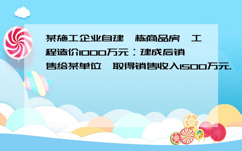 某施工企业自建一栋商品房,工程造价1000万元；建成后销售给某单位,取得销售收入1500万元.