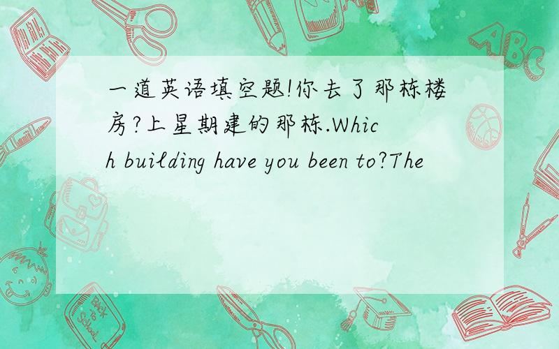 一道英语填空题!你去了那栋楼房?上星期建的那栋.Which building have you been to?The