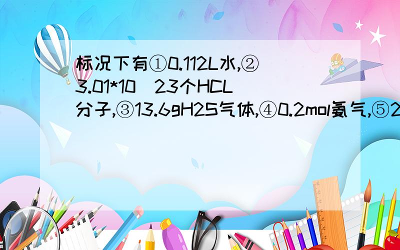 标况下有①0.112L水,②3.01*10^23个HCL分子,③13.6gH2S气体,④0.2mol氨气,⑤2mol氦气