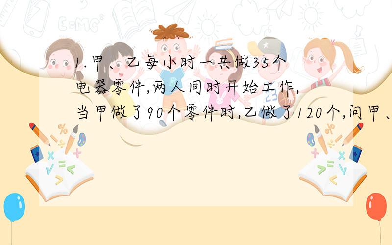 1.甲、乙每小时一共做35个电器零件,两人同时开始工作,当甲做了90个零件时,乙做了120个,问甲、乙每小时各做多少个电