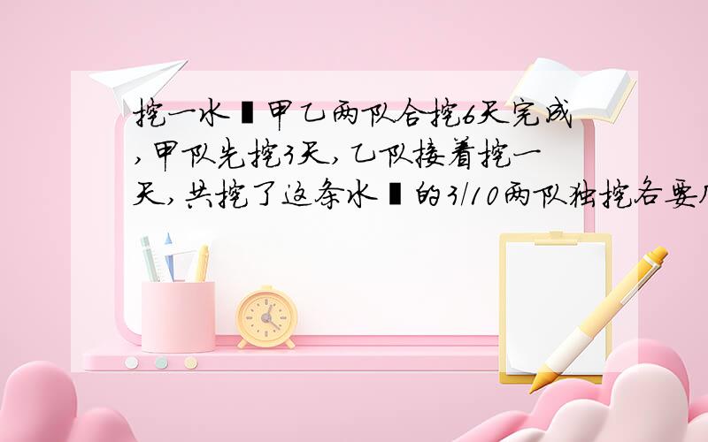 挖一水渠甲乙两队合挖6天完成,甲队先挖3天,乙队接着挖一天,共挖了这条水渠的3/10两队独挖各要几天完成