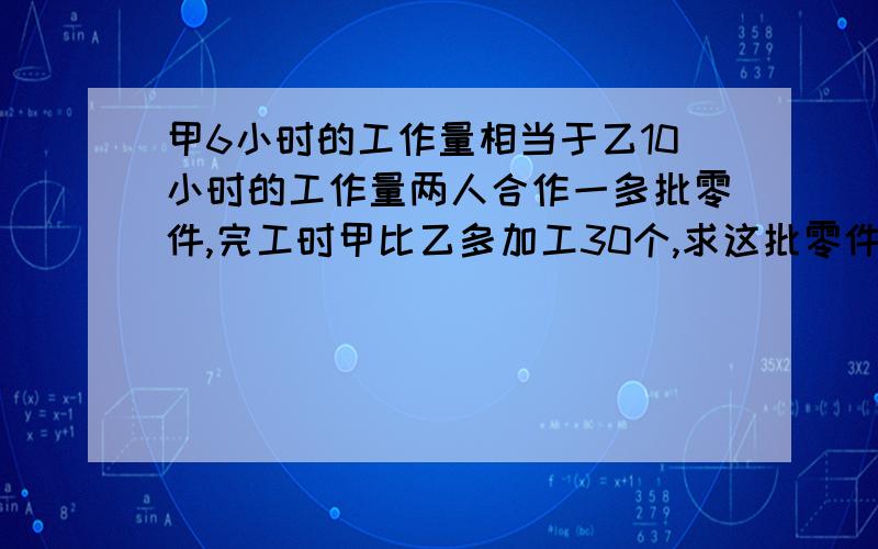 甲6小时的工作量相当于乙10小时的工作量两人合作一多批零件,完工时甲比乙多加工30个,求这批零件多少个