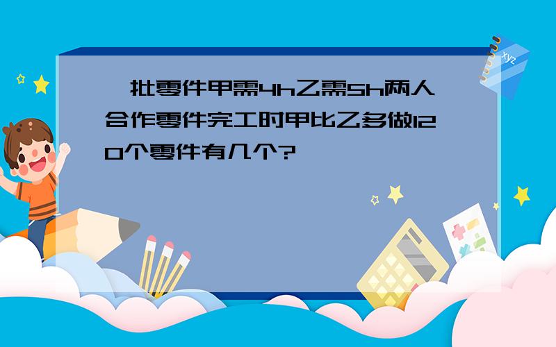 一批零件甲需4h乙需5h两人合作零件完工时甲比乙多做120个零件有几个?