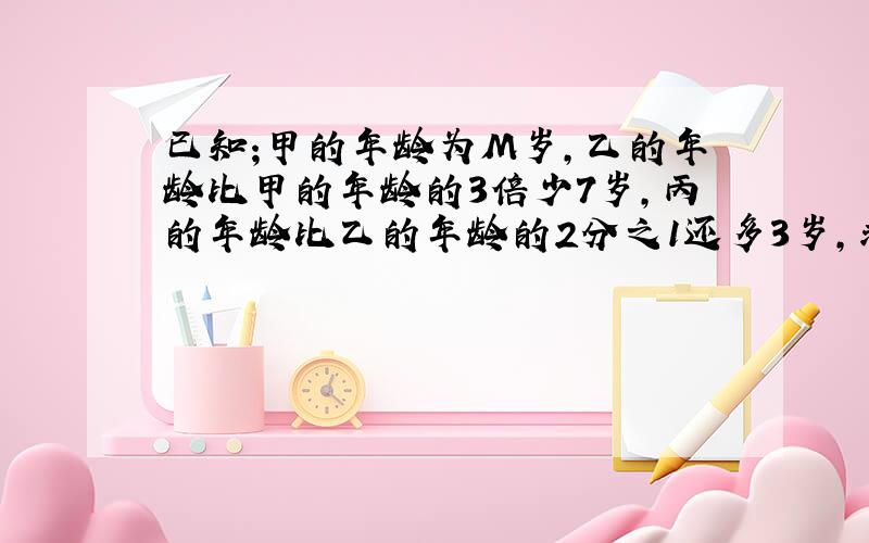 已知;甲的年龄为M岁,乙的年龄比甲的年龄的3倍少7岁,丙的年龄比乙的年龄的2分之1还多3岁,求三人年龄之和