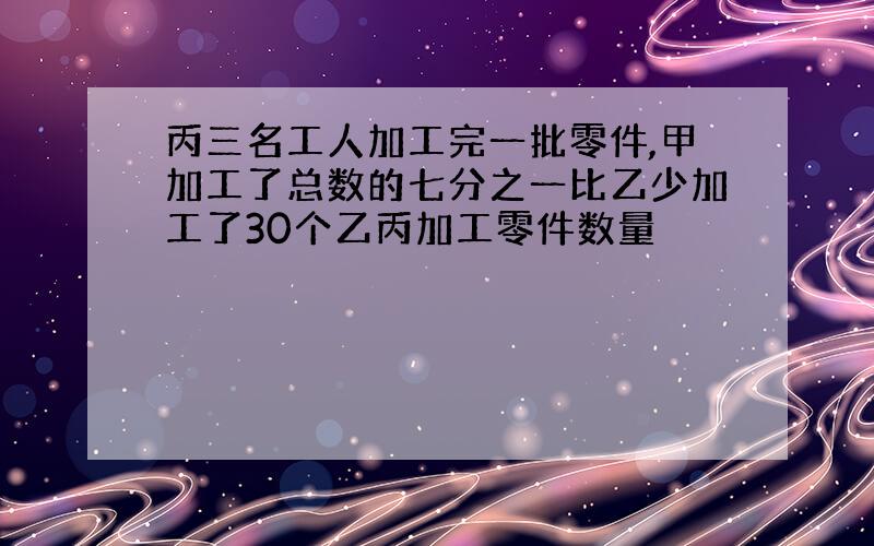 丙三名工人加工完一批零件,甲加工了总数的七分之一比乙少加工了30个乙丙加工零件数量