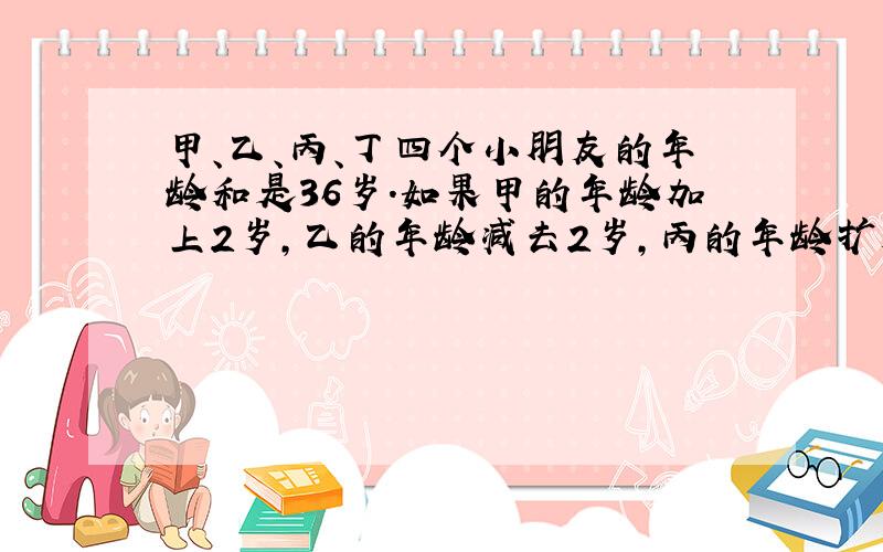 甲、乙、丙、丁四个小朋友的年龄和是36岁.如果甲的年龄加上2岁,乙的年龄减去2岁,丙的年龄扩大到原来的2倍,丁的年龄缩小