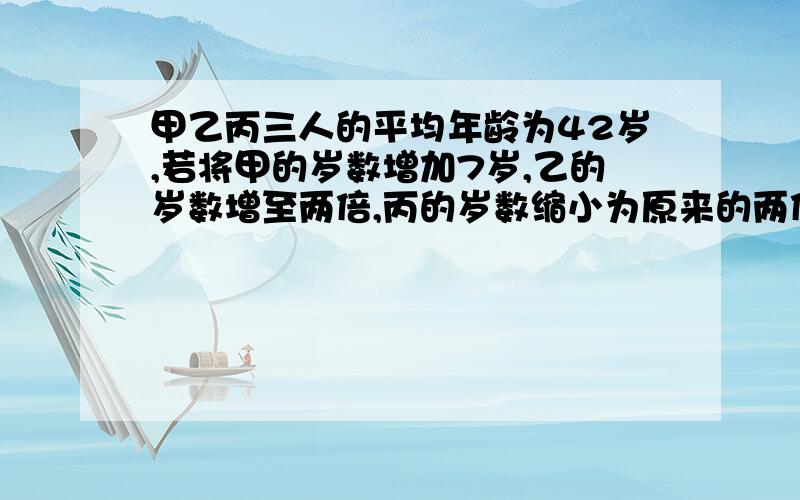 甲乙丙三人的平均年龄为42岁,若将甲的岁数增加7岁,乙的岁数增至两倍,丙的岁数缩小为原来的两倍的,则三人岁数相等,丙的年