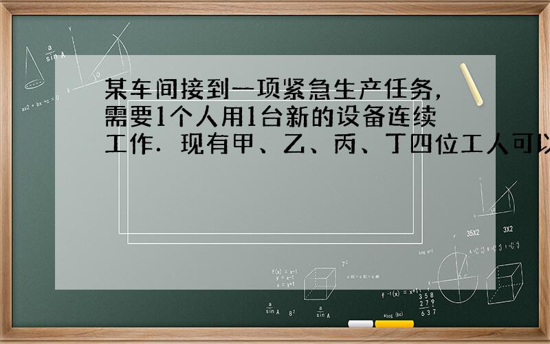 某车间接到一项紧急生产任务，需要1个人用1台新的设备连续工作．现有甲、乙、丙、丁四位工人可以单独操作这台设备，甲单独完成